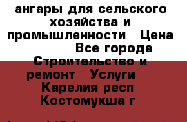 ангары для сельского хозяйства и промышленности › Цена ­ 2 800 - Все города Строительство и ремонт » Услуги   . Карелия респ.,Костомукша г.